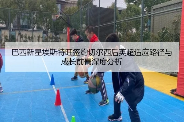 巴西新星埃斯特旺签约切尔西后英超适应路径与成长前景深度分析