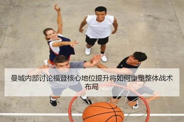 曼城内部讨论福登核心地位提升将如何重塑整体战术布局