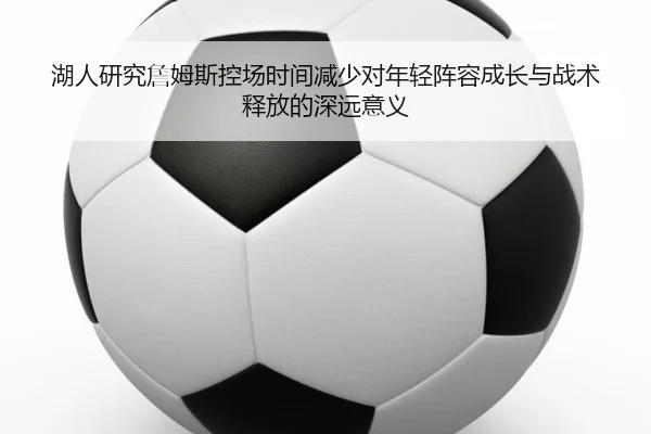 湖人研究詹姆斯控场时间减少对年轻阵容成长与战术释放的深远意义