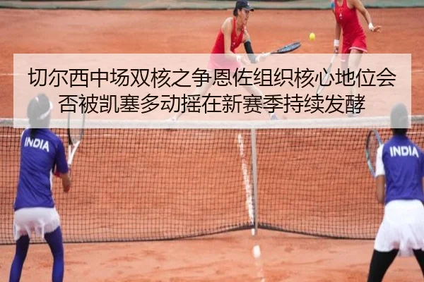 切尔西中场双核之争恩佐组织核心地位会否被凯塞多动摇在新赛季持续发酵