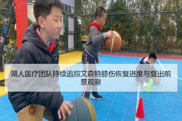 湖人医疗团队持续追踪文森特膝伤恢复进度与复出前景观察