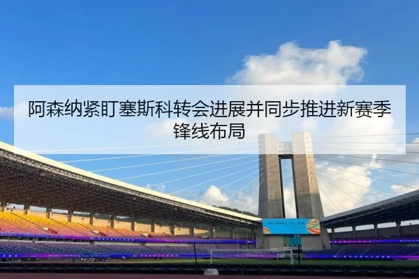 阿森纳紧盯塞斯科转会进展并同步推进新赛季锋线布局